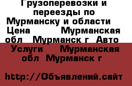 Грузоперевозки и переезды по Мурманску и области. › Цена ­ 600 - Мурманская обл., Мурманск г. Авто » Услуги   . Мурманская обл.,Мурманск г.